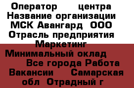 Оператор Call-центра › Название организации ­ МСК Авангард, ООО › Отрасль предприятия ­ Маркетинг › Минимальный оклад ­ 30 000 - Все города Работа » Вакансии   . Самарская обл.,Отрадный г.